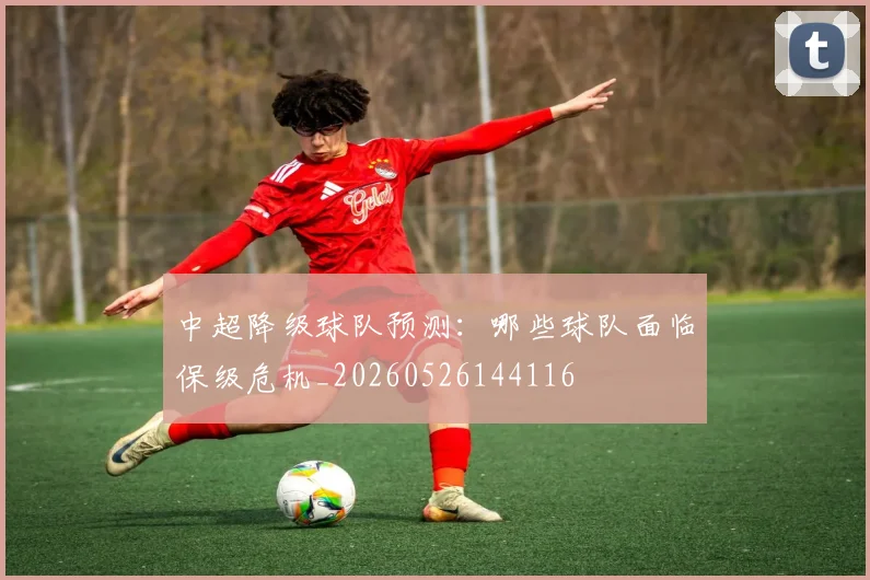 中超降级球队预测：哪些球队面临保级危机_20260526144116